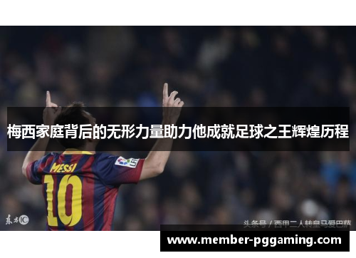梅西家庭背后的无形力量助力他成就足球之王辉煌历程
