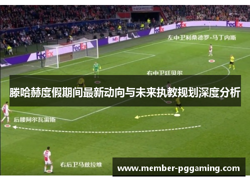滕哈赫度假期间最新动向与未来执教规划深度分析