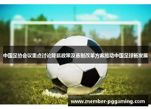 中国足协会议重点讨论降薪政策及赛制改革方案推动中国足球新发展