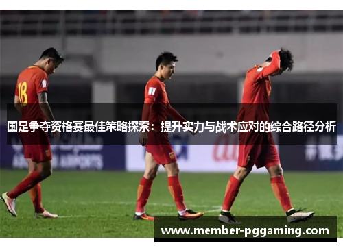 国足争夺资格赛最佳策略探索：提升实力与战术应对的综合路径分析