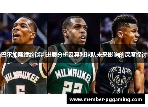 巴尔加斯续约谈判进展分析及其对球队未来影响的深度探讨