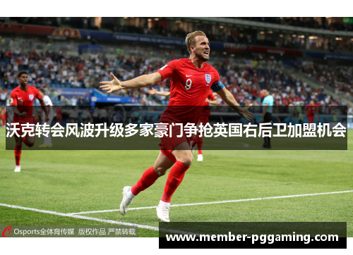 沃克转会风波升级多家豪门争抢英国右后卫加盟机会