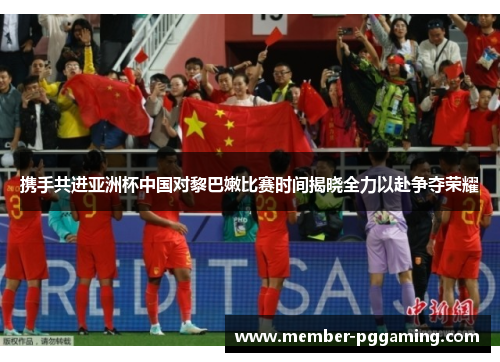 携手共进亚洲杯中国对黎巴嫩比赛时间揭晓全力以赴争夺荣耀