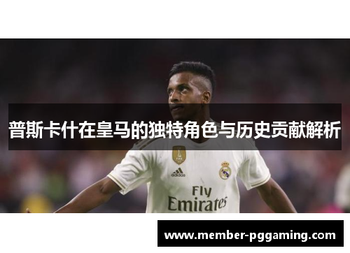 普斯卡什在皇马的独特角色与历史贡献解析