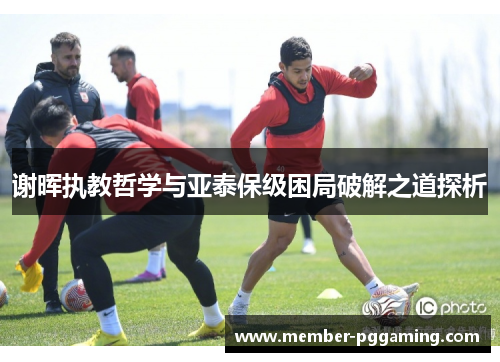 谢晖执教哲学与亚泰保级困局破解之道探析 谢晖执教哲学与亚泰保级困局破解之道探析