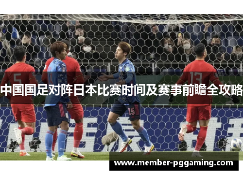 中国国足对阵日本比赛时间及赛事前瞻全攻略 中国国足对阵日本比赛时间及赛事前瞻全攻略