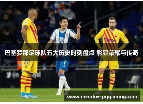 巴塞罗那足球队五大历史时刻盘点 彰显荣耀与传奇