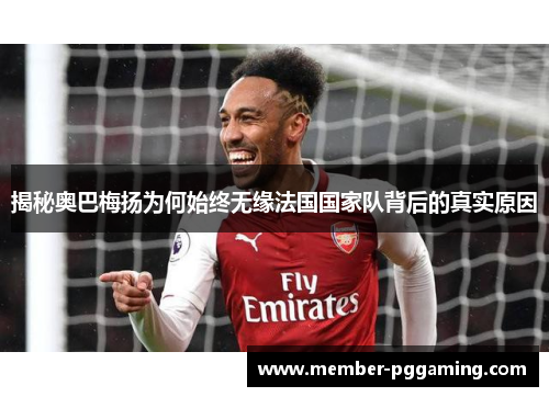 揭秘奥巴梅扬为何始终无缘法国国家队背后的真实原因