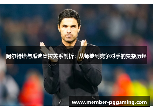 阿尔特塔与瓜迪奥拉关系剖析：从师徒到竞争对手的复杂历程