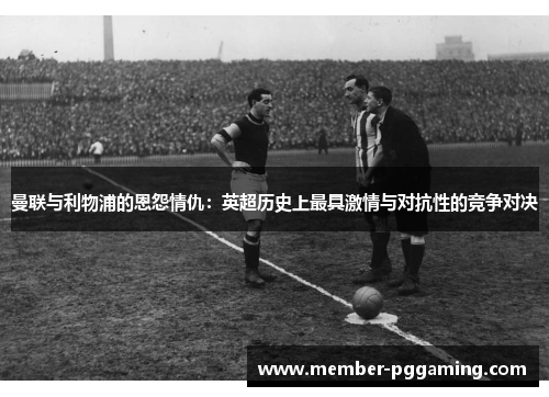 曼联与利物浦的恩怨情仇：英超历史上最具激情与对抗性的竞争对决