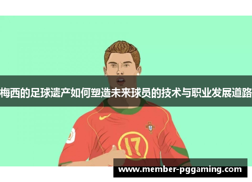 梅西的足球遗产如何塑造未来球员的技术与职业发展道路