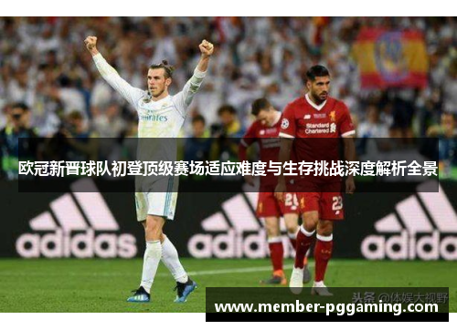 欧冠新晋球队初登顶级赛场适应难度与生存挑战深度解析全景 欧冠新晋球队初登顶级赛场适应难度与生存挑战深度解析全景